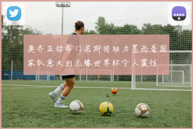 奥乔亚称希门尼斯将助力墨西哥国家队意大利无缘世界杯令人震惊