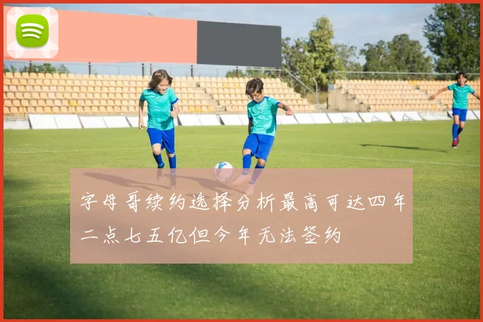 字母哥续约选择分析最高可达四年二点七五亿但今年无法签约