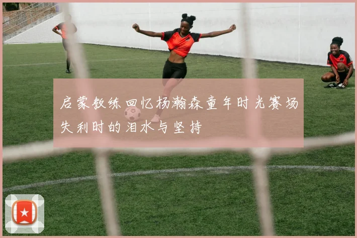 启蒙教练回忆杨瀚森童年时光赛场失利时的泪水与坚持