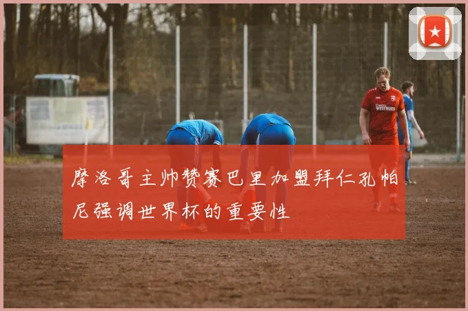 摩洛哥主帅赞赛巴里加盟拜仁孔帕尼强调世界杯的重要性