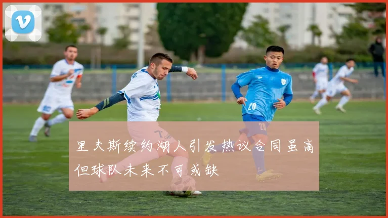 里夫斯续约湖人引发热议合同虽高但球队未来不可或缺