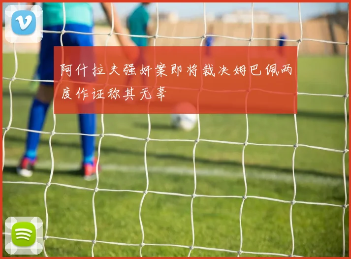 阿什拉夫强奸案即将裁决姆巴佩两度作证称其无辜
