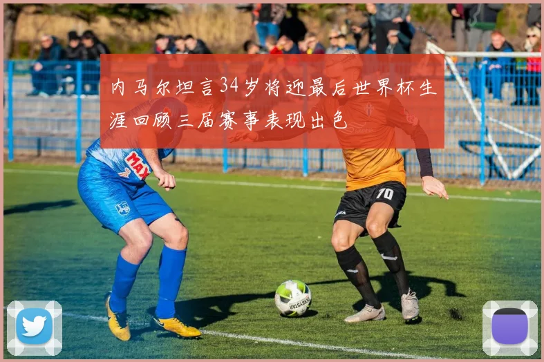 内马尔坦言34岁将迎最后世界杯生涯回顾三届赛事表现出色