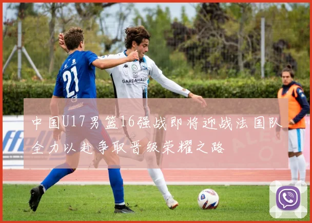 中国U17男篮16强战即将迎战法国队全力以赴争取晋级荣耀之路