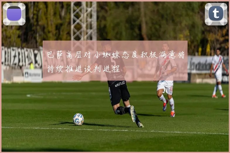 巴萨高层对小蜘蛛态度积极满意将持续推进谈判进程