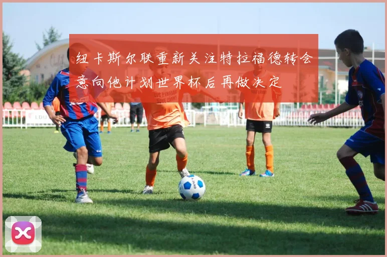 纽卡斯尔联重新关注特拉福德转会意向他计划世界杯后再做决定