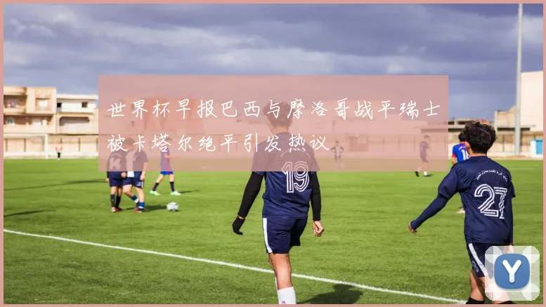 世界杯早报巴西与摩洛哥战平瑞士被卡塔尔绝平引发热议