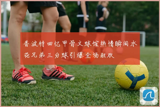 香波特回忆甲骨文球馆热情瞬间水花兄弟三分球引爆全场狂欢
