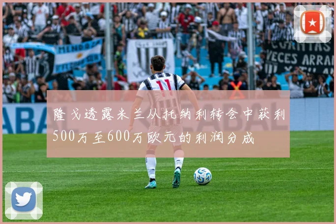 隆戈透露米兰从托纳利转会中获利500万至600万欧元的利润分成