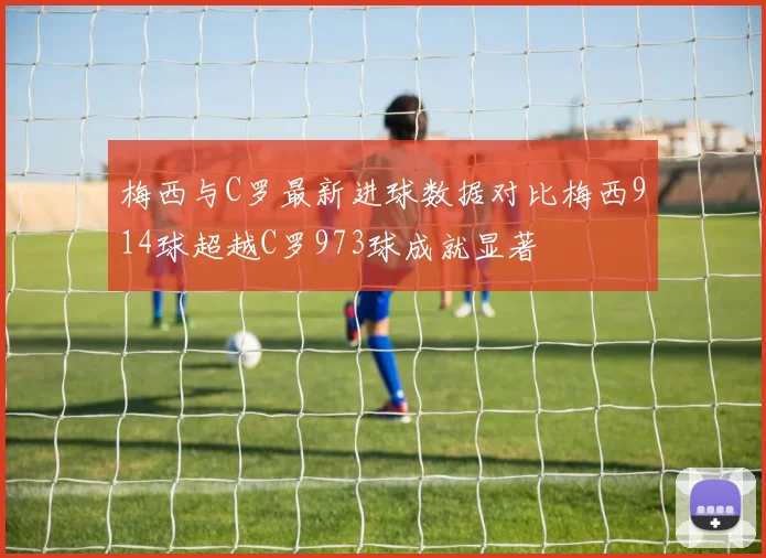 梅西与C罗最新进球数据对比梅西914球超越C罗973球成就显著