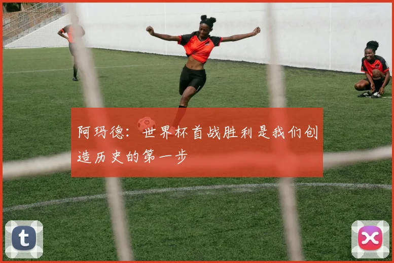 阿玛德：世界杯首战胜利是我们创造历史的第一步